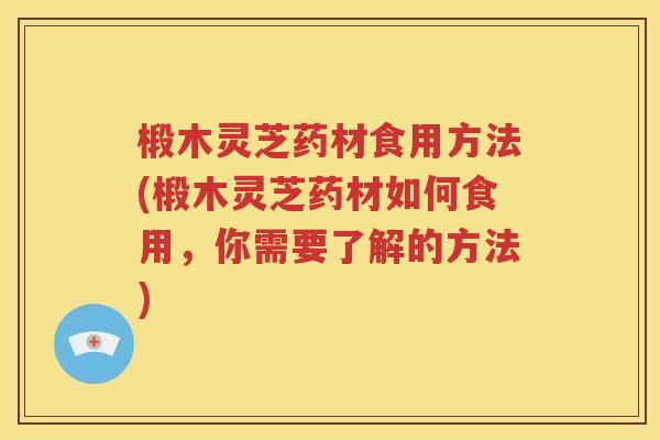 椴木灵芝药材食用方法(椴木灵芝药材如何食用，你需要了解的方法)