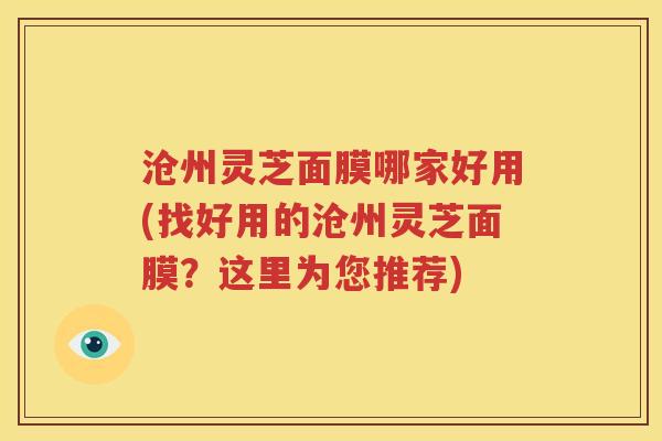 沧州灵芝面膜哪家好用(找好用的沧州灵芝面膜？这里为您推荐)