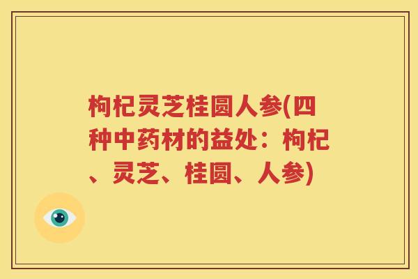 枸杞灵芝桂圆人参(四种中药材的益处：枸杞、灵芝、桂圆、人参)