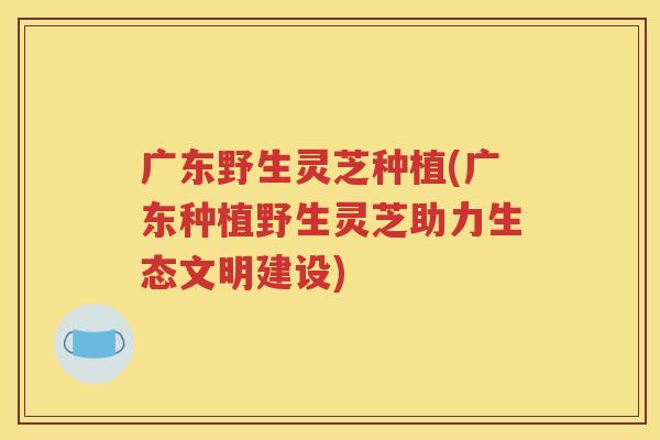 广东野生灵芝种植(广东种植野生灵芝助力生态文明建设)