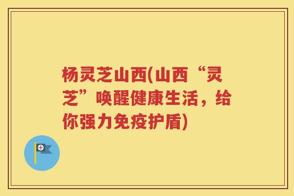 杨灵芝山西(山西“灵芝”唤醒健康生活，给你强力免疫护盾)