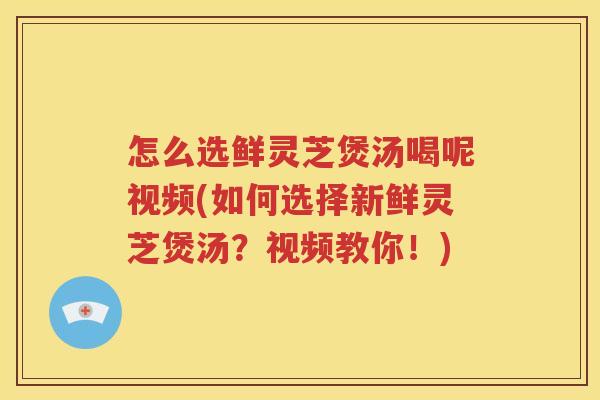 怎么选鲜灵芝煲汤喝呢视频(如何选择新鲜灵芝煲汤？视频教你！)