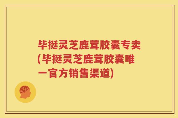 毕挺灵芝鹿茸胶囊专卖(毕挺灵芝鹿茸胶囊唯一官方销售渠道)