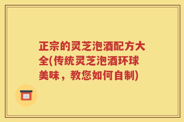 正宗的灵芝泡酒配方大全(传统灵芝泡酒环球美味，教您如何自制)