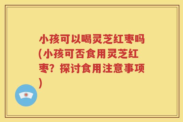 小孩可以喝灵芝红枣吗(小孩可否食用灵芝红枣？探讨食用注意事项)