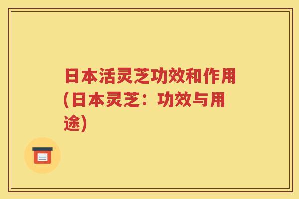日本活灵芝功效和作用(日本灵芝：功效与用途)