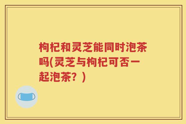 枸杞和灵芝能同时泡茶吗(灵芝与枸杞可否一起泡茶？)