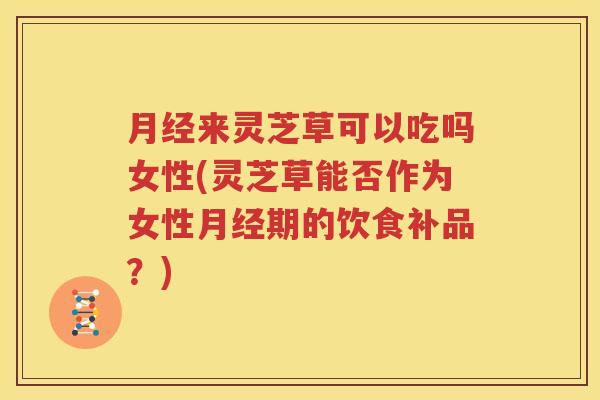 月经来灵芝草可以吃吗女性(灵芝草能否作为女性月经期的饮食补品？)