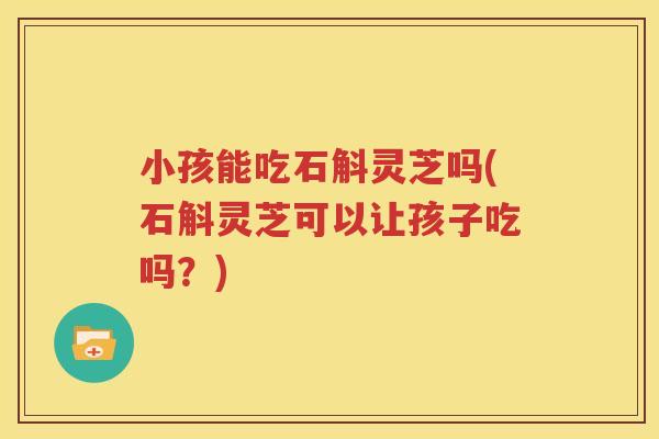 小孩能吃石斛灵芝吗(石斛灵芝可以让孩子吃吗？)