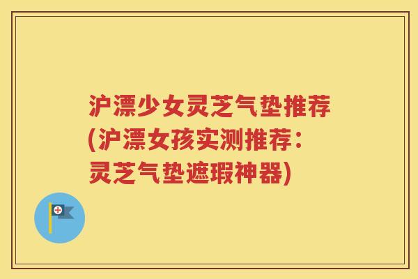 沪漂少女灵芝气垫推荐(沪漂女孩实测推荐：灵芝气垫遮瑕神器)