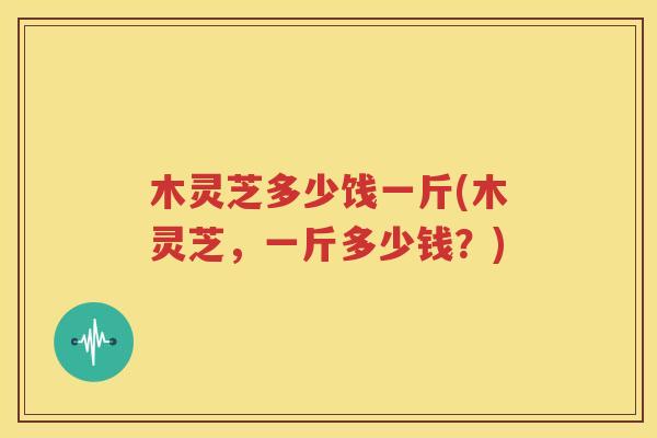 木灵芝多少饯一斤(木灵芝，一斤多少钱？)