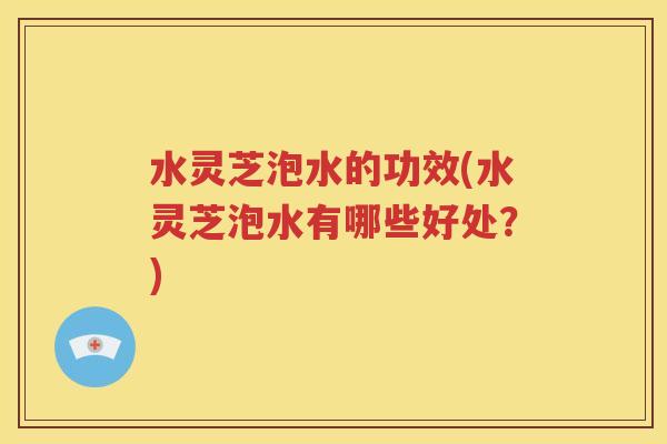 水灵芝泡水的功效(水灵芝泡水有哪些好处？)