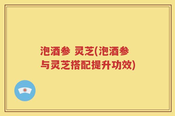 泡酒参 灵芝(泡酒参与灵芝搭配提升功效)
