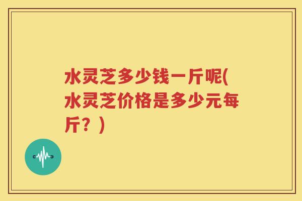 水灵芝多少钱一斤呢(水灵芝价格是多少元每斤？)