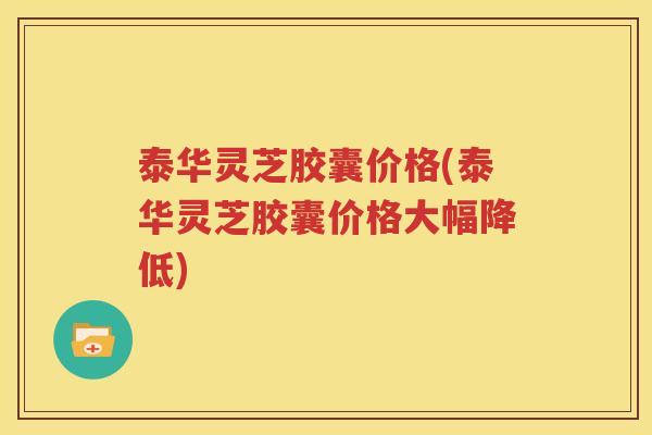 泰华灵芝胶囊价格(泰华灵芝胶囊价格大幅降低)