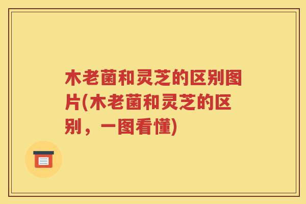 木老菌和灵芝的区别图片(木老菌和灵芝的区别，一图看懂)
