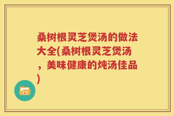 桑树根灵芝煲汤的做法大全(桑树根灵芝煲汤，美味健康的炖汤佳品)