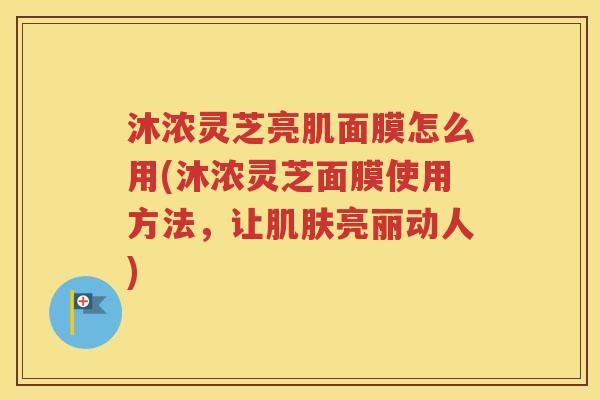 沐浓灵芝亮肌面膜怎么用(沐浓灵芝面膜使用方法，让肌肤亮丽动人)