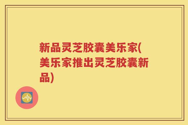 新品灵芝胶囊美乐家(美乐家推出灵芝胶囊新品)