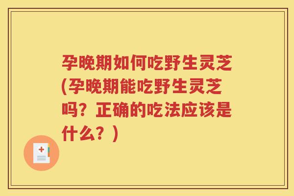 孕晚期如何吃野生灵芝(孕晚期能吃野生灵芝吗？正确的吃法应该是什么？)