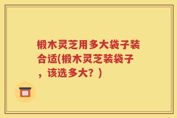 椴木灵芝用多大袋子装合适(椴木灵芝装袋子，该选多大？)