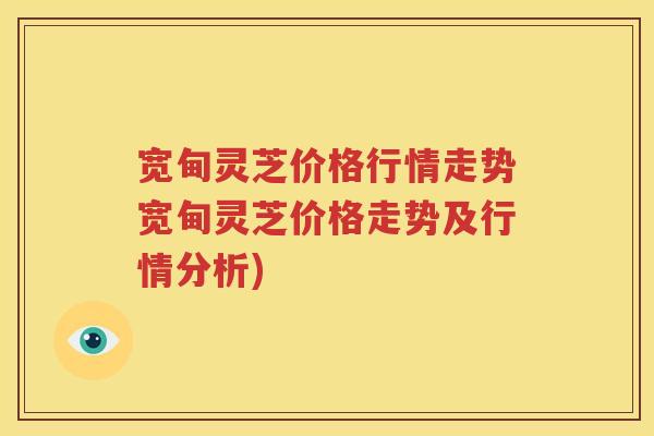 宽甸灵芝价格行情走势宽甸灵芝价格走势及行情分析)