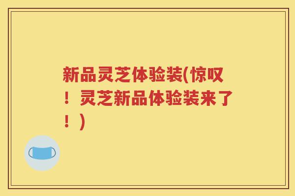 新品灵芝体验装(惊叹！灵芝新品体验装来了！)