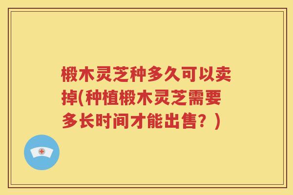 椴木灵芝种多久可以卖掉(种植椴木灵芝需要多长时间才能出售？)
