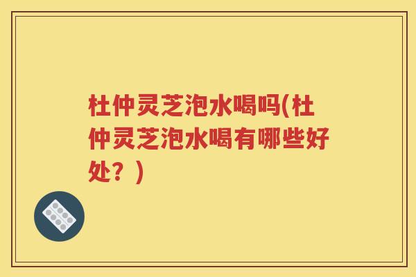 杜仲灵芝泡水喝吗(杜仲灵芝泡水喝有哪些好处？)