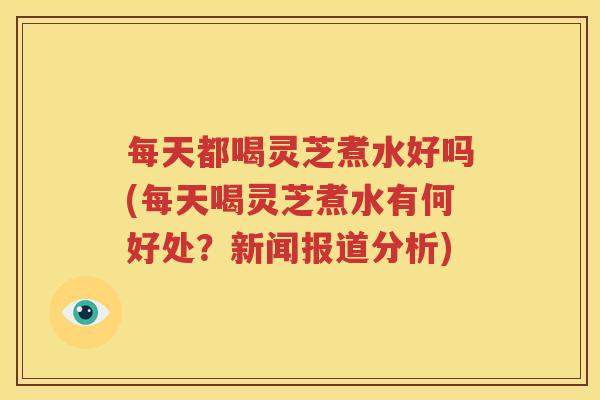 每天都喝灵芝煮水好吗(每天喝灵芝煮水有何好处？新闻报道分析)