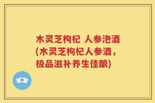木灵芝枸杞 人参泡酒(木灵芝枸杞人参酒，极品滋补养生佳酿)