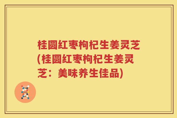 桂圆红枣枸杞生姜灵芝(桂圆红枣枸杞生姜灵芝：美味养生佳品)
