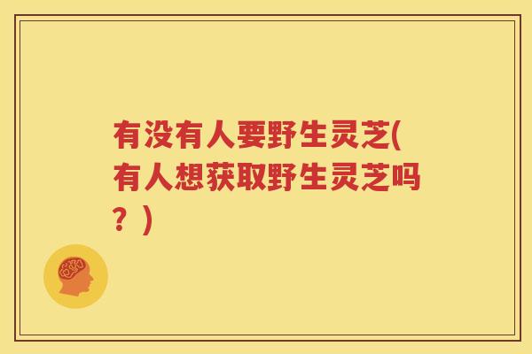 有没有人要野生灵芝(有人想获取野生灵芝吗？)