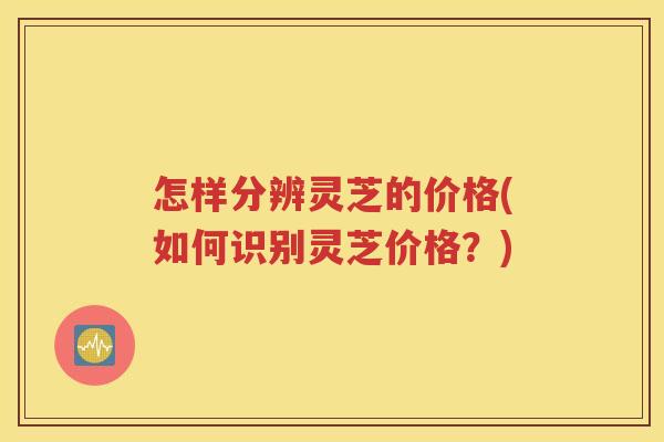 怎样分辨灵芝的价格(如何识别灵芝价格？)