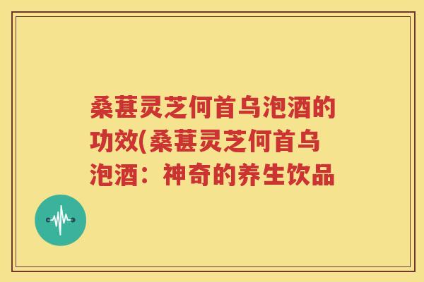 桑葚灵芝何首乌泡酒的功效(桑葚灵芝何首乌泡酒：神奇的养生饮品
