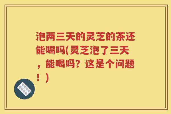 泡两三天的灵芝的茶还能喝吗(灵芝泡了三天，能喝吗？这是个问题！)
