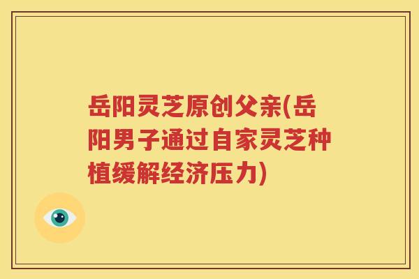 岳阳灵芝原创父亲(岳阳男子通过自家灵芝种植缓解经济压力)