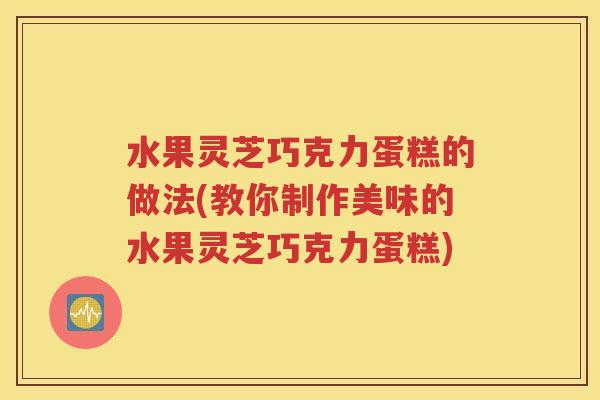 水果灵芝巧克力蛋糕的做法(教你制作美味的水果灵芝巧克力蛋糕)