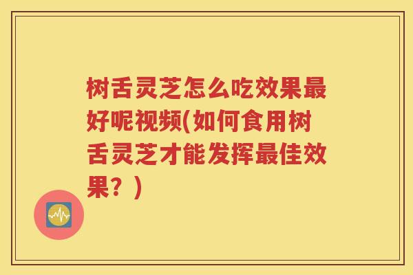 树舌灵芝怎么吃效果最好呢视频(如何食用树舌灵芝才能发挥最佳效果？)