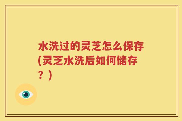水洗过的灵芝怎么保存(灵芝水洗后如何储存？)