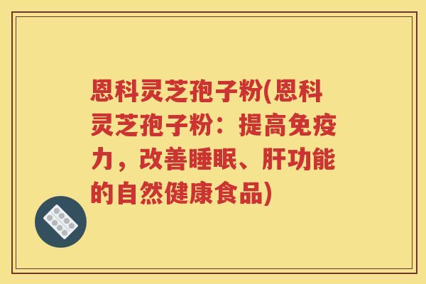 恩科灵芝孢子粉(恩科灵芝孢子粉：提高免疫力，改善睡眠、肝功能的自然健康食品)
