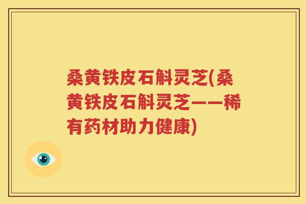 桑黄铁皮石斛灵芝(桑黄铁皮石斛灵芝——稀有药材助力健康)