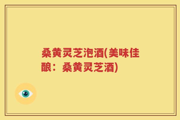 桑黄灵芝泡酒(美味佳酿：桑黄灵芝酒)