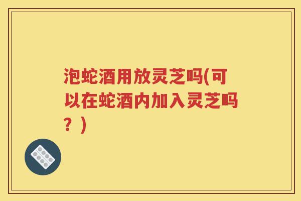 泡蛇酒用放灵芝吗(可以在蛇酒内加入灵芝吗？)