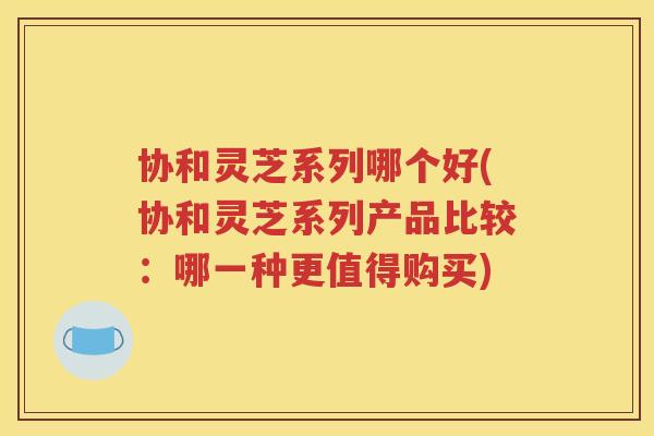 协和灵芝系列哪个好(协和灵芝系列产品比较：哪一种更值得购买)