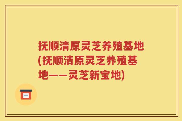 抚顺清原灵芝养殖基地(抚顺清原灵芝养殖基地——灵芝新宝地)