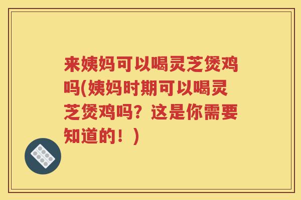 来姨妈可以喝灵芝煲鸡吗(姨妈时期可以喝灵芝煲鸡吗？这是你需要知道的！)