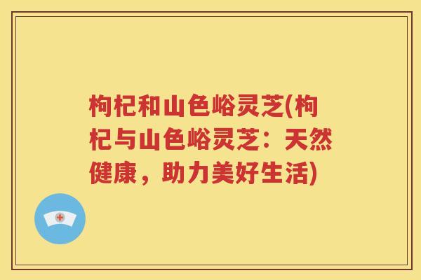 枸杞和山色峪灵芝(枸杞与山色峪灵芝：天然健康，助力美好生活)