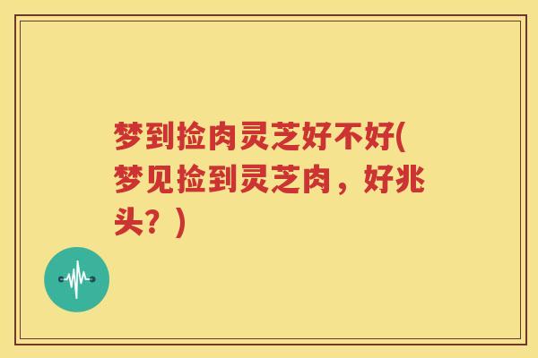 梦到捡肉灵芝好不好(梦见捡到灵芝肉，好兆头？)