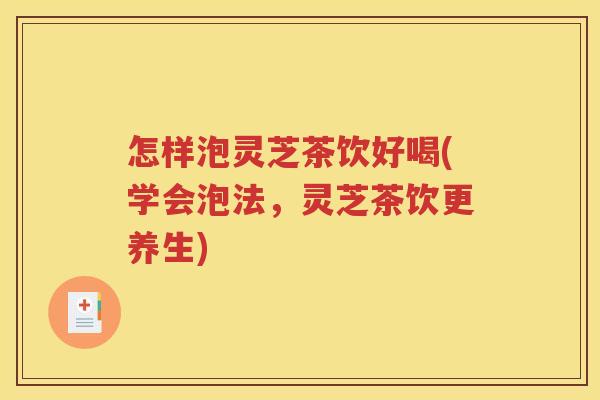 怎样泡灵芝茶饮好喝(学会泡法，灵芝茶饮更养生)